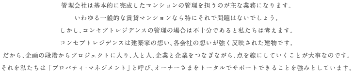 管理会社は基本的に完成したマンションの管理を担うのが主な業務になります。いわゆる一般的な賃貸マンションなら特にそれで問題はないでしょう。しかし、コンセプト・レジデンスの管理の場合は不十分であると私たちは考えます。コンセプト・レジデンスは建築家の想い、各会社の想いが強く反映された建物です。だから、企画の段階からプロジェクトに入り、人と人、企業と企業をつなぎながら、点を線にしていくことが大事なのです。それを私たちは「プロパティ・マネジメント」と呼び、オーナーさまをトータルでサポートできることを強みとしています。