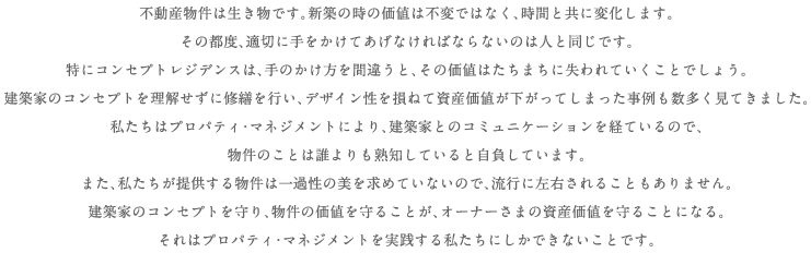 不動産物件は生き物です。新築の時の価値は不変ではなく、時間と共に変化します。その都度、適切に手をかけてあげなければならないのは人と同じです。特にコンセプト・レジデンスは、手のかけ方を間違うと、その価値はたちまちに失われていくことでしょう。建築家のコンセプトを理解せずに修繕を行い、デザイン性を損ねて資産価値が下がってしまった事例も数多く見てきました。私たちはプロパティ・マネジメントにより、建築家とのコミュニケーションを経ているので、物件のことは誰よりも熟知していると自負してます。また、私たちが提供する物件は一過性の美を求めていないので、流行に左右されることもありません。建築家のコンセプトを守り、物件の価値を守ることが、オーナーさまの資産価値を守ることになる。それはプロパティ・マネジメントを実践する私たちにしかできないことです。