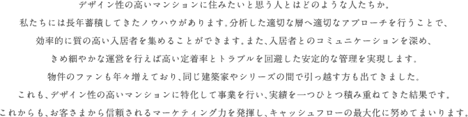 デザイン性の高いマンションに住みたいと思う人とはどのような人たちか。私たちには長年蓄積してきたノウハウがあります。分析した適切な層へ適切なアプローチを行うことで、効率的に質の高い入居者を集めることができます。また、入居者とのコミュニケーションを深め、きめ細やかな管理を行えば高い定着率とトラブルを回避した安定的な管理を実現します。物件のファンも年々増えており、同じ建築家やシリーズの間で引っ越す方も出てきました。これも、デザイン性の高いマンションに特化して事業を行い、実績を一つひとつ積み重ねてきた結果です。これからも、お客さまから信頼されるマーケティング力を発揮し、キャッシュフローの最大化に努めてまいります。