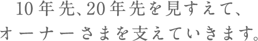 10年先、20年先を見すえて、オーナーさまを支えていきます。