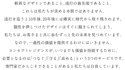 斬新なデザインであること。流行の最先端であること。これらは私たちが求める本質ではありません。流行を追うと10年後、20年後には確実に時代から取り残されます。個性を押しつけたデザインはすぐに飽きられてしまう。私たちは、お客さまと共に歩むずっと先の未来を見つめています。だから、一過性の価値を提供するわけにはいきません。コンセプト・レジデンスが、いつまでも価値の持続するために、必要となるのは「つなぐ」「守る」「高める」という3つのサービスです。専門家だからこそできることがあると私たちは自負しています。