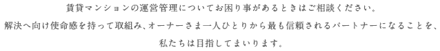 賃貸マンションの管理・運営についてお困り事があるときはご相談ください。解決へ向け使命感を持って取組み、オーナーさま一人ひとりから最も信頼されるパートナーになることを、私たちは目指してまいります。